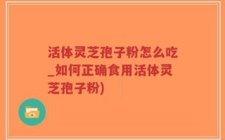 活体灵芝孢子粉怎么吃_如何正确食用活体灵芝孢子粉)