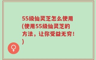 55级仙灵芝怎么使用(使用55级仙灵芝的方法，让你受益无穷！)