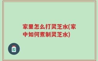 家里怎么打灵芝水(家中如何煮制灵芝水)