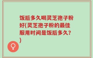 饭后多久喝灵芝孢子粉好(灵芝孢子粉的最佳服用时间是饭后多久？)