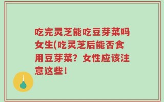 吃完灵芝能吃豆芽菜吗女生(吃灵芝后能否食用豆芽菜？女性应该注意这些！