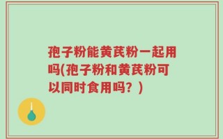 孢子粉能黄芪粉一起用吗(孢子粉和黄芪粉可以同时食用吗？)