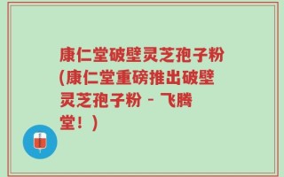 康仁堂破壁灵芝孢子粉(康仁堂重磅推出破壁灵芝孢子粉 - 飞腾堂！)