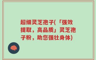 超细灵芝孢子(「强效提取，高品质」灵芝孢子粉，助您强壮身体)