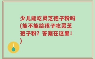 少儿能吃灵芝孢子粉吗(能不能给孩子吃灵芝孢子粉？答案在这里！)
