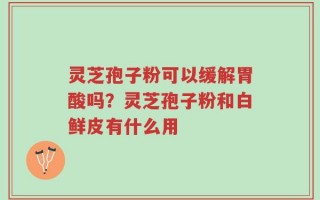 灵芝孢子粉可以缓解胃酸吗？灵芝孢子粉和白鲜皮有什么用