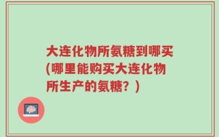 大连化物所氨糖到哪买(哪里能购买大连化物所生产的氨糖？)