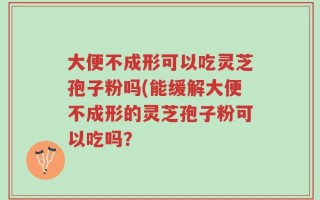 大便不成形可以吃灵芝孢子粉吗(能缓解大便不成形的灵芝孢子粉可以吃吗？