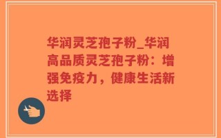华润灵芝孢子粉_华润高品质灵芝孢子粉：增强免疫力，健康生活新选择