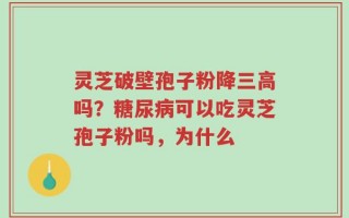 灵芝破壁孢子粉降三高吗？糖尿病可以吃灵芝孢子粉吗，为什么