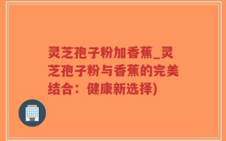 灵芝孢子粉加香蕉_灵芝孢子粉与香蕉的完美结合：健康新选择)