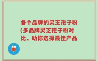各个品牌的灵芝孢子粉(多品牌灵芝孢子粉对比，助你选择最佳产品