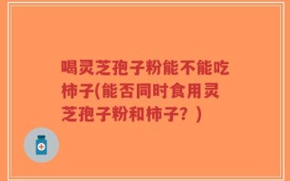 喝灵芝孢子粉能不能吃柿子(能否同时食用灵芝孢子粉和柿子？)