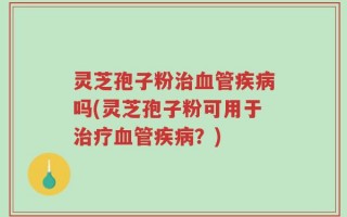灵芝孢子粉治血管疾病吗(灵芝孢子粉可用于治疗血管疾病？)