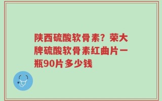 陕西硫酸软骨素？荣大牌硫酸软骨素红曲片一瓶90片多少钱