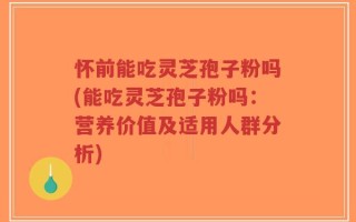 怀前能吃灵芝孢子粉吗(能吃灵芝孢子粉吗：营养价值及适用人群分析)