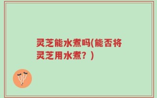 灵芝能水煮吗(能否将灵芝用水煮？)