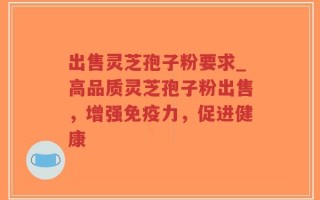 出售灵芝孢子粉要求_高品质灵芝孢子粉出售，增强免疫力，促进健康