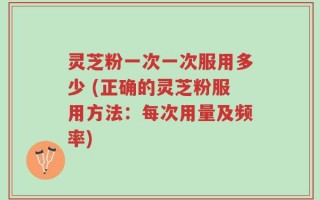 灵芝粉一次一次服用多少 (正确的灵芝粉服用方法：每次用量及频率)