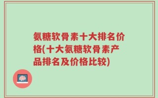 氨糖软骨素十大排名价格(十大氨糖软骨素产品排名及价格比较)