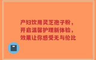 产妇饮用灵芝孢子粉，开启温馨护理新体验，效果让你感受无与伦比