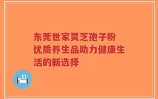 东莞世家灵芝孢子粉 优质养生品助力健康生活的新选择