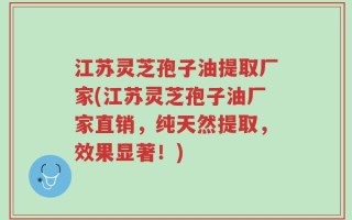 江苏灵芝孢子油提取厂家(江苏灵芝孢子油厂家直销，纯天然提取，效果显著！)