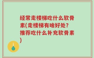 经常走楼梯吃什么软骨素(走楼梯有啥好处？推荐吃什么补充软骨素)