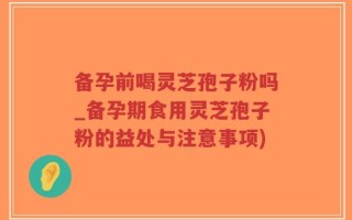 备孕前喝灵芝孢子粉吗_备孕期食用灵芝孢子粉的益处与注意事项)