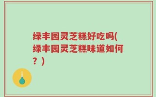 绿丰园灵芝糕好吃吗(绿丰园灵芝糕味道如何？)