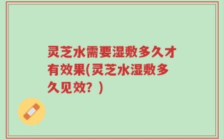 灵芝水需要湿敷多久才有效果(灵芝水湿敷多久见效？)