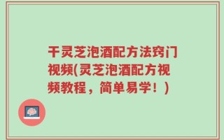 干灵芝泡酒配方法窍门视频(灵芝泡酒配方视频教程，简单易学！)