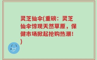 灵芝仙伞(重磅：灵芝仙伞惊现天然草原，保健市场掀起抢购热潮！)