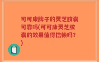 可可康牌子的灵芝胶囊可靠吗(可可康灵芝胶囊的效果值得信赖吗？)