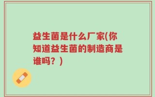 益生菌是什么厂家(你知道益生菌的制造商是谁吗？)