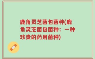 鹿角灵芝菌包菌种(鹿角灵芝菌包菌种：一种珍贵的药用菌种)