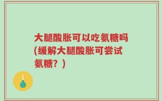 大腿酸胀可以吃氨糖吗(缓解大腿酸胀可尝试氨糖？)
