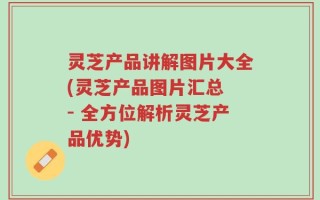 灵芝产品讲解图片大全(灵芝产品图片汇总 - 全方位解析灵芝产品优势)