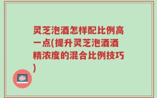 灵芝泡酒怎样配比例高一点(提升灵芝泡酒酒精浓度的混合比例技巧)