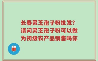 长春灵芝孢子粉批发？请问灵芝孢子粉可以做为初级农产品销售吗你
