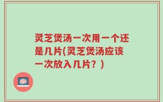 灵芝煲汤一次用一个还是几片(灵芝煲汤应该一次放入几片？)