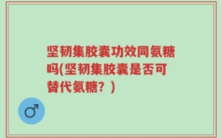坚韧集胶囊功效同氨糖吗(坚韧集胶囊是否可替代氨糖？)