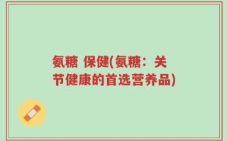 氨糖 保健(氨糖：关节健康的首选营养品)