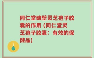 同仁堂破壁灵芝孢子胶囊的作用 (同仁堂灵芝孢子胶囊：有效的保健品)