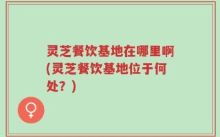 灵芝餐饮基地在哪里啊(灵芝餐饮基地位于何处？)