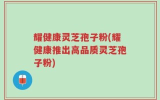耀健康灵芝孢子粉(耀健康推出高品质灵芝孢子粉)