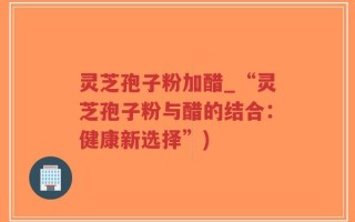 灵芝孢子粉加醋_“灵芝孢子粉与醋的结合：健康新选择”)