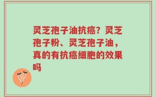 灵芝孢子油抗癌？灵芝孢子粉、灵芝孢子油，真的有抗癌细胞的效果吗