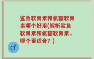 鲨鱼软骨素和氨糖软骨素哪个好用(解析鲨鱼软骨素和氨糖软骨素，哪个更适合？)
