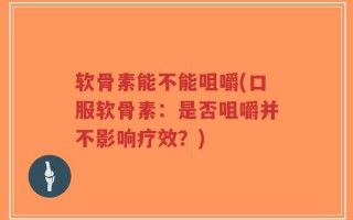 软骨素能不能咀嚼(口服软骨素：是否咀嚼并不影响疗效？)